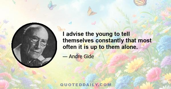 I advise the young to tell themselves constantly that most often it is up to them alone.