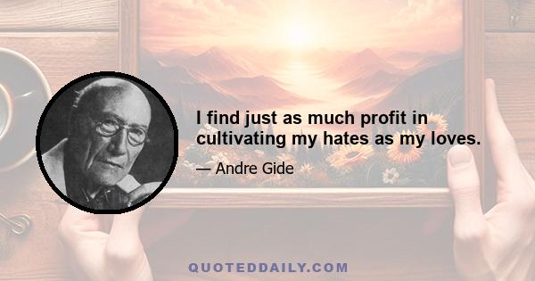 I find just as much profit in cultivating my hates as my loves.