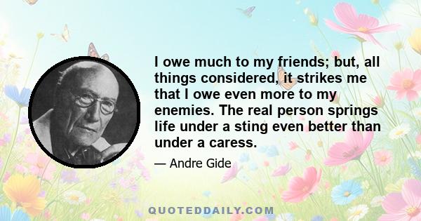 I owe much to my friends; but, all things considered, it strikes me that I owe even more to my enemies. The real person springs life under a sting even better than under a caress.