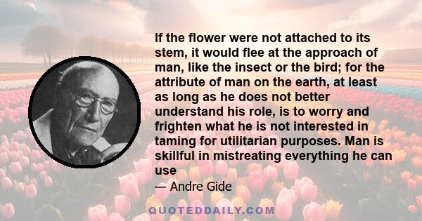 If the flower were not attached to its stem, it would flee at the approach of man, like the insect or the bird; for the attribute of man on the earth, at least as long as he does not better understand his role, is to