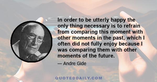 In order to be utterly happy the only thing necessary is to refrain from comparing this moment with other moments in the past, which I often did not fully enjoy because I was comparing them with other moments of the