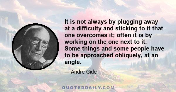 It is not always by plugging away at a difficulty and sticking to it that one overcomes it; often it is by working on the one next to it. Some things and some people have to be approached obliquely, at an angle.