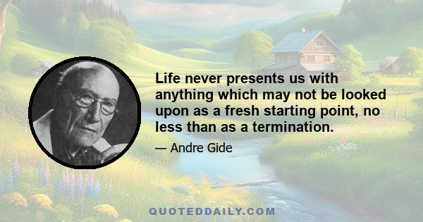 Life never presents us with anything which may not be looked upon as a fresh starting point, no less than as a termination.