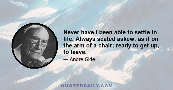 Never have I been able to settle in life. Always seated askew, as if on the arm of a chair; ready to get up, to leave.