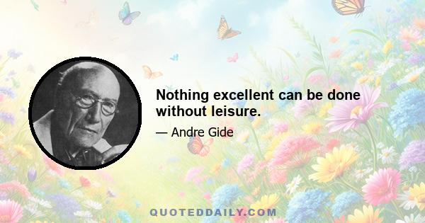 Nothing excellent can be done without leisure.