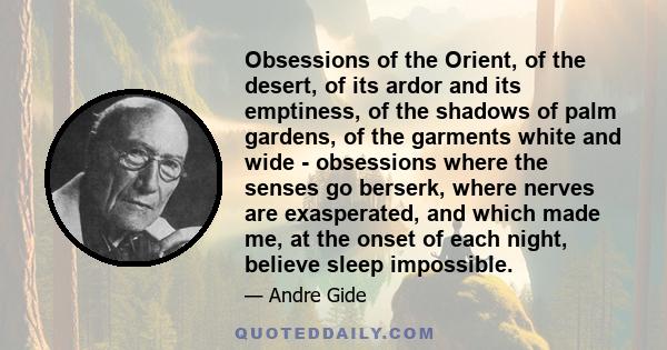 Obsessions of the Orient, of the desert, of its ardor and its emptiness, of the shadows of palm gardens, of the garments white and wide - obsessions where the senses go berserk, where nerves are exasperated, and which