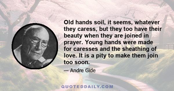 Old hands soil, it seems, whatever they caress, but they too have their beauty when they are joined in prayer. Young hands were made for caresses and the sheathing of love. It is a pity to make them join too soon.