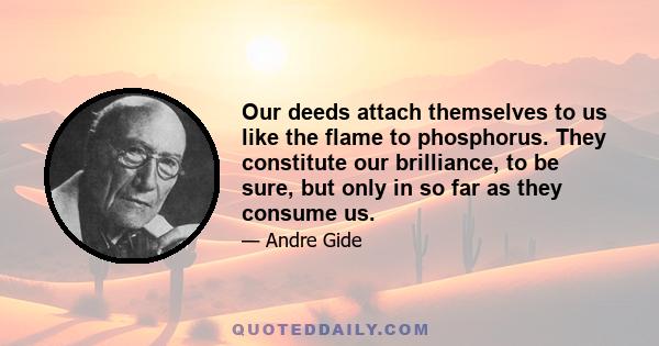 Our deeds attach themselves to us like the flame to phosphorus. They constitute our brilliance, to be sure, but only in so far as they consume us.