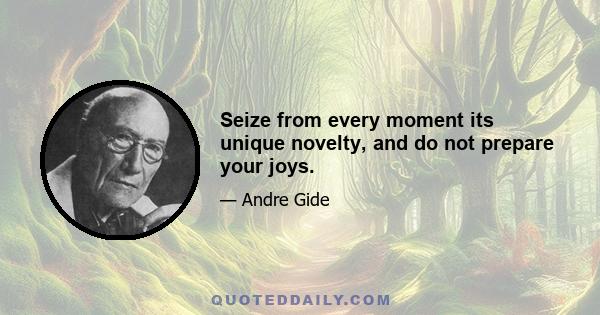 Seize from every moment its unique novelty, and do not prepare your joys.