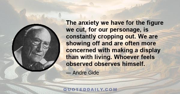 The anxiety we have for the figure we cut, for our personage, is constantly cropping out. We are showing off and are often more concerned with making a display than with living. Whoever feels observed observes himself.