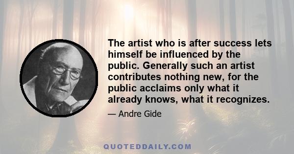 The artist who is after success lets himself be influenced by the public. Generally such an artist contributes nothing new, for the public acclaims only what it already knows, what it recognizes.