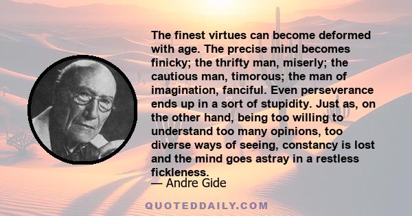 The finest virtues can become deformed with age. The precise mind becomes finicky; the thrifty man, miserly; the cautious man, timorous; the man of imagination, fanciful. Even perseverance ends up in a sort of