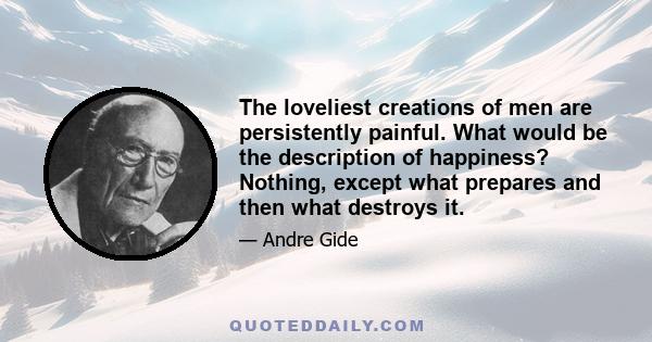 The loveliest creations of men are persistently painful. What would be the description of happiness? Nothing, except what prepares and then what destroys it.