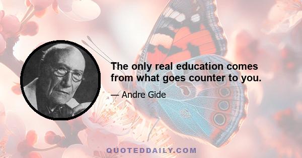 The only real education comes from what goes counter to you.