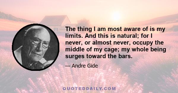 The thing I am most aware of is my limits. And this is natural; for I never, or almost never, occupy the middle of my cage; my whole being surges toward the bars.