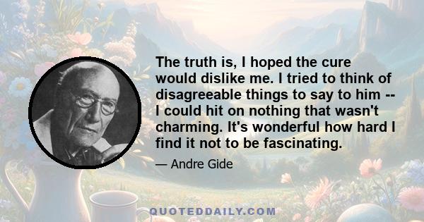 The truth is, I hoped the cure would dislike me. I tried to think of disagreeable things to say to him -- I could hit on nothing that wasn't charming. It's wonderful how hard I find it not to be fascinating.