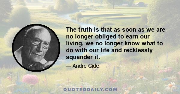 The truth is that as soon as we are no longer obliged to earn our living, we no longer know what to do with our life and recklessly squander it.