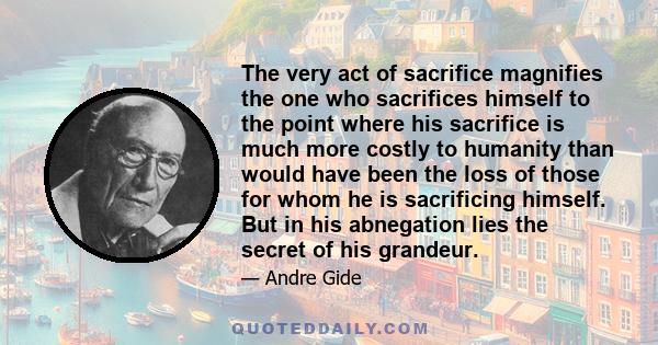 The very act of sacrifice magnifies the one who sacrifices himself to the point where his sacrifice is much more costly to humanity than would have been the loss of those for whom he is sacrificing himself. But in his