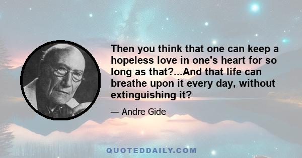 Then you think that one can keep a hopeless love in one's heart for so long as that?...And that life can breathe upon it every day, without extinguishing it?