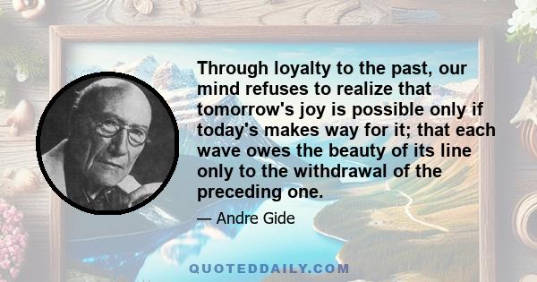 Through loyalty to the past, our mind refuses to realize that tomorrow's joy is possible only if today's makes way for it; that each wave owes the beauty of its line only to the withdrawal of the preceding one.