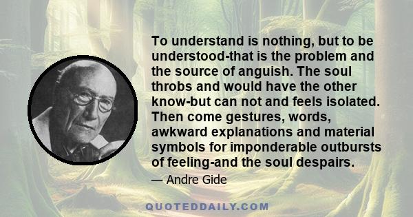 To understand is nothing, but to be understood-that is the problem and the source of anguish. The soul throbs and would have the other know-but can not and feels isolated. Then come gestures, words, awkward explanations 