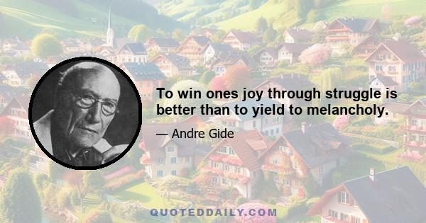 To win ones joy through struggle is better than to yield to melancholy.