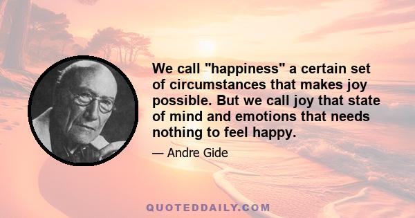 We call happiness a certain set of circumstances that makes joy possible. But we call joy that state of mind and emotions that needs nothing to feel happy.