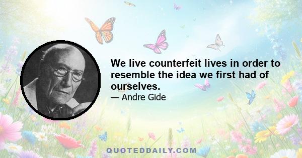 We live counterfeit lives in order to resemble the idea we first had of ourselves.