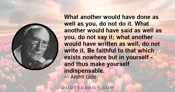 What another would have done as well as you, do not do it. What another would have said as well as you, do not say it; what another would have written as well, do not write it. Be faithful to that which exists nowhere