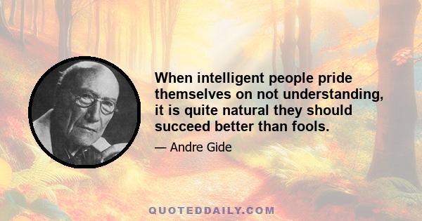 When intelligent people pride themselves on not understanding, it is quite natural they should succeed better than fools.