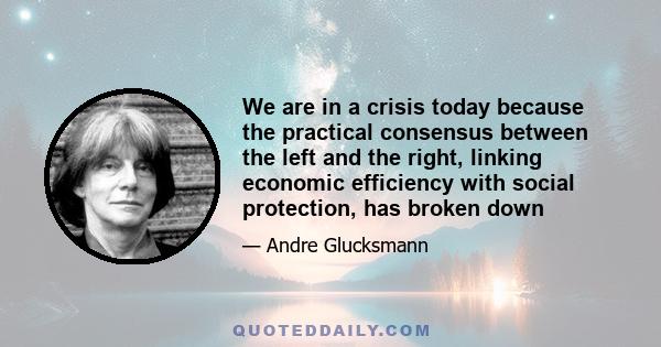 We are in a crisis today because the practical consensus between the left and the right, linking economic efficiency with social protection, has broken down