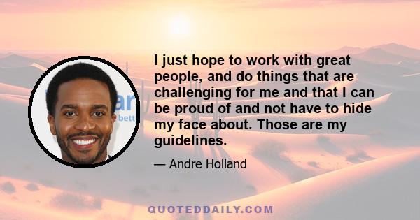 I just hope to work with great people, and do things that are challenging for me and that I can be proud of and not have to hide my face about. Those are my guidelines.