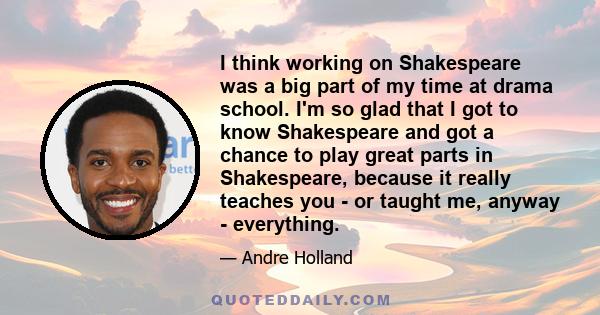 I think working on Shakespeare was a big part of my time at drama school. I'm so glad that I got to know Shakespeare and got a chance to play great parts in Shakespeare, because it really teaches you - or taught me,