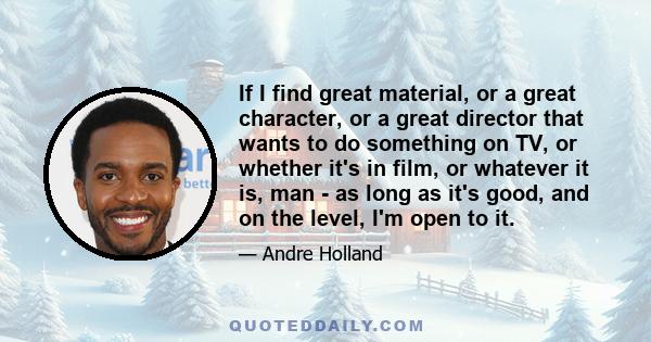 If I find great material, or a great character, or a great director that wants to do something on TV, or whether it's in film, or whatever it is, man - as long as it's good, and on the level, I'm open to it.