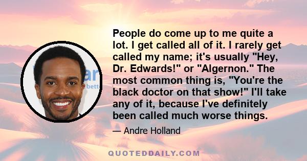 People do come up to me quite a lot. I get called all of it. I rarely get called my name; it's usually Hey, Dr. Edwards! or Algernon. The most common thing is, You're the black doctor on that show! I'll take any of it,