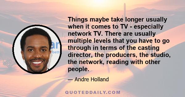 Things maybe take longer usually when it comes to TV - especially network TV. There are usually multiple levels that you have to go through in terms of the casting director, the producers, the studio, the network,