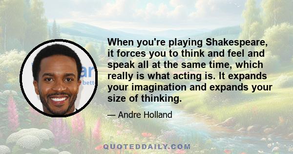 When you're playing Shakespeare, it forces you to think and feel and speak all at the same time, which really is what acting is. It expands your imagination and expands your size of thinking.