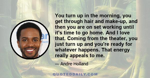 You turn up in the morning, you get through hair and make-up, and then you are on set working until it's time to go home. And I love that. Coming from the theater, you just turn up and you're ready for whatever happens. 