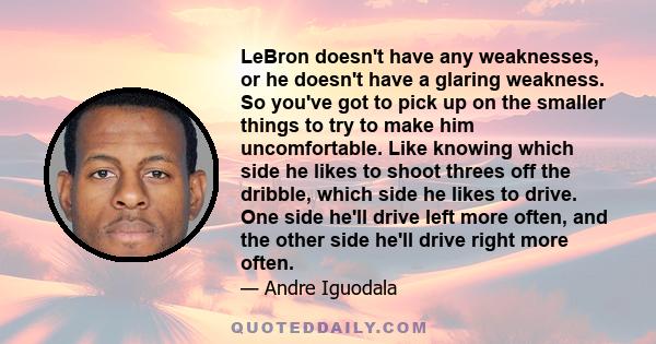 LeBron doesn't have any weaknesses, or he doesn't have a glaring weakness. So you've got to pick up on the smaller things to try to make him uncomfortable. Like knowing which side he likes to shoot threes off the