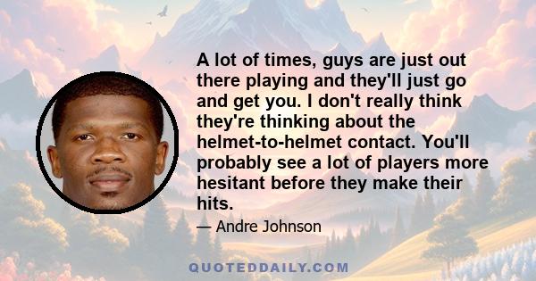 A lot of times, guys are just out there playing and they'll just go and get you. I don't really think they're thinking about the helmet-to-helmet contact. You'll probably see a lot of players more hesitant before they