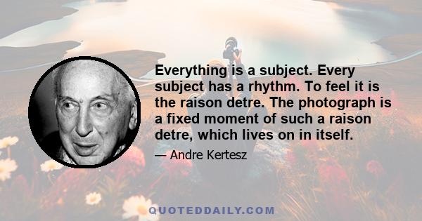 Everything is a subject. Every subject has a rhythm. To feel it is the raison detre. The photograph is a fixed moment of such a raison detre, which lives on in itself.