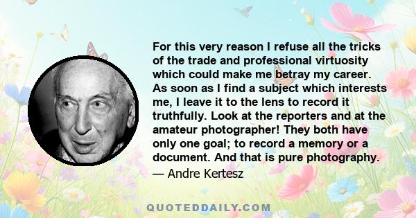 For this very reason I refuse all the tricks of the trade and professional virtuosity which could make me betray my career. As soon as I find a subject which interests me, I leave it to the lens to record it truthfully. 