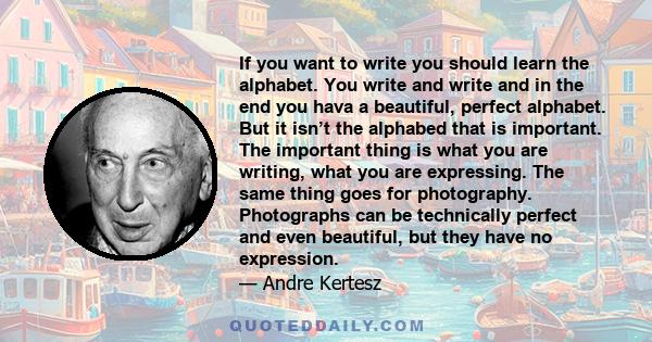 If you want to write you should learn the alphabet. You write and write and in the end you hava a beautiful, perfect alphabet. But it isn’t the alphabed that is important. The important thing is what you are writing,