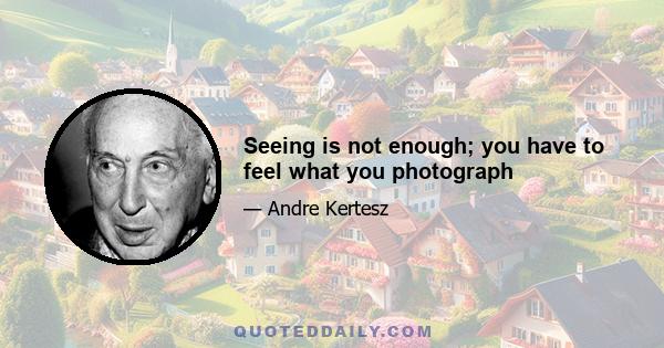 Seeing is not enough; you have to feel what you photograph