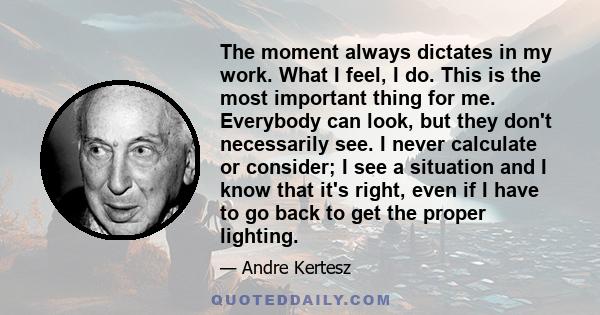 The moment always dictates in my work. What I feel, I do. This is the most important thing for me. Everybody can look, but they don't necessarily see. I never calculate or consider; I see a situation and I know that