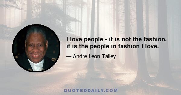 I love people - it is not the fashion, it is the people in fashion I love.