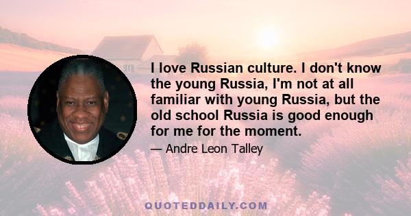 I love Russian culture. I don't know the young Russia, I'm not at all familiar with young Russia, but the old school Russia is good enough for me for the moment.