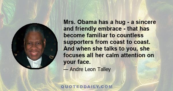 Mrs. Obama has a hug - a sincere and friendly embrace - that has become familiar to countless supporters from coast to coast. And when she talks to you, she focuses all her calm attention on your face.