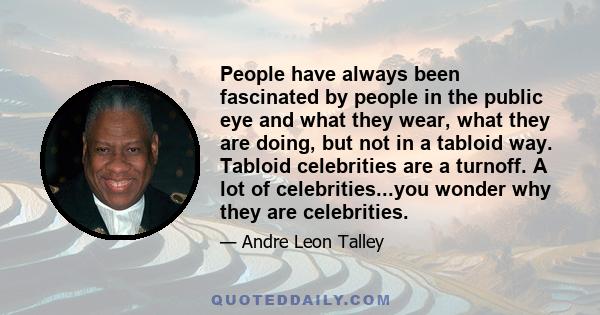 People have always been fascinated by people in the public eye and what they wear, what they are doing, but not in a tabloid way. Tabloid celebrities are a turnoff. A lot of celebrities...you wonder why they are