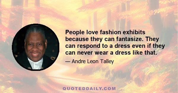 People love fashion exhibits because they can fantasize. They can respond to a dress even if they can never wear a dress like that.